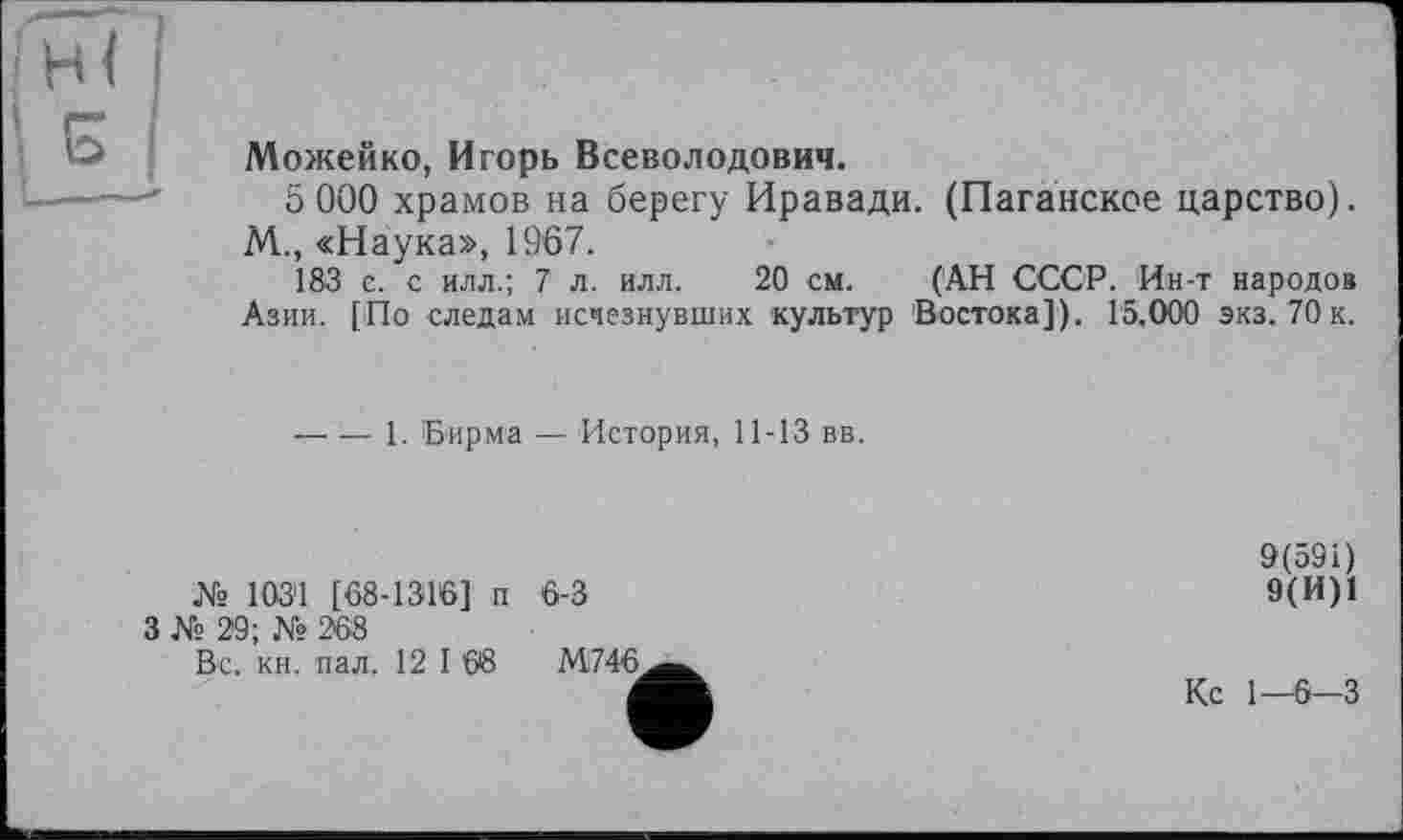 ﻿(ни
Можейко, Игорь Всеволодович.
5 000 храмов на берегу Иравади. (Наганское царство). М., «Наука», 1967.
183 е. с илл.; 7 л. илл. 20 см. (АН СССР. Ин-т народов Азии. [По следам исчезнувших культур Востока]). 15.000 экз. 70к.
— — 1. Бирма — История, 11-13 вв.
№ 103'1 [68-1316] п 6-3
3 № 29; № 268
Вс. кн. пал. 12 I 08	М746.
9(591)
9(И)1
Кс 1-6-3